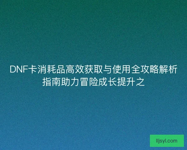 DNF卡消耗品高效获取与使用全攻略解析指南助力冒险成长提升之