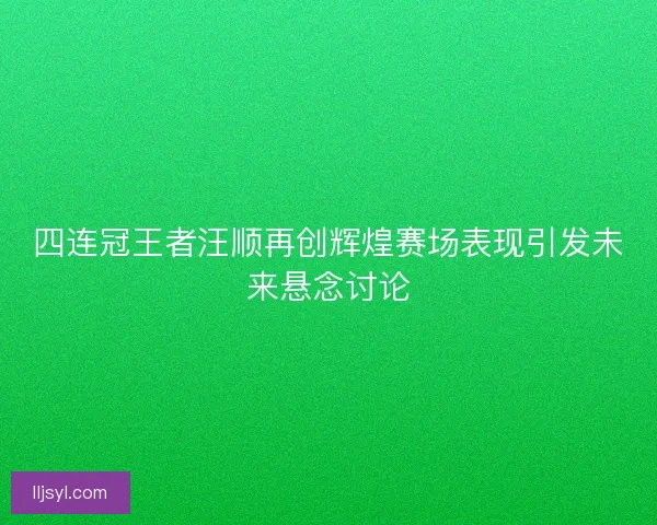 四连冠王者汪顺再创辉煌赛场表现引发未来悬念讨论